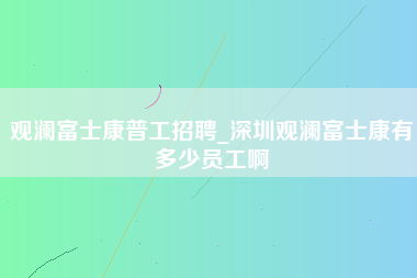 观澜富士康普工招聘_深圳观澜富士康有多少员工啊-第1张图片-观澜富士康官方直招