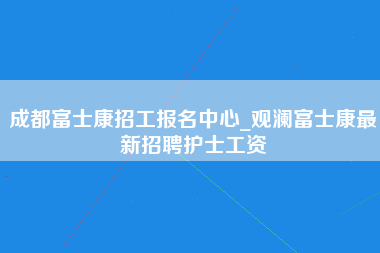 成都富士康招工报名中心_观澜富士康最新招聘护士工资-第1张图片-观澜富士康官方直招