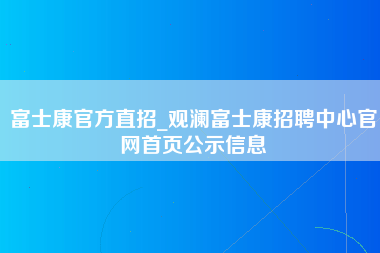 富士康官方直招_观澜富士康招聘中心官网首页公示信息-第1张图片-观澜富士康官方直招