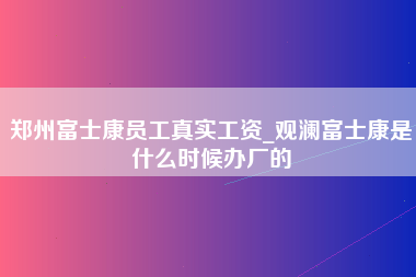 郑州富士康员工真实工资_观澜富士康是什么时候办厂的-第1张图片-观澜富士康官方直招