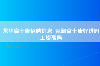 龙华富士康招聘信息_观澜富士康好进吗工资高吗-第1张图片-观澜富士康官方直招