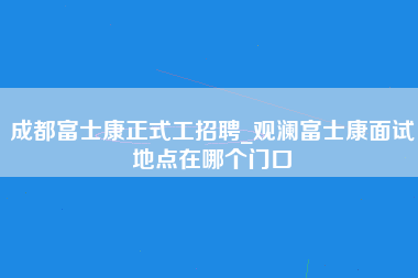 成都富士康正式工招聘_观澜富士康面试地点在哪个门口-第1张图片-观澜富士康官方直招