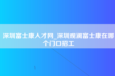 深圳富士康人才网_深圳观澜富士康在哪个门口招工-第1张图片-观澜富士康官方直招