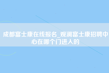 成都富士康在线报名_观澜富士康招聘中心在哪个门进入的-第1张图片-观澜富士康官方直招