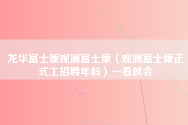 龙华富士康观澜富士康（观澜富士康正式工招聘年龄）一看就会-第1张图片-观澜富士康官方直招