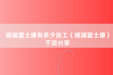 观澜富士康有多少员工（观澜富士康）干货分享-第2张图片-观澜富士康官方直招