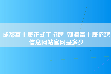 成都富士康正式工招聘_观澜富士康招聘信息网站官网是多少-第1张图片-观澜富士康官方直招