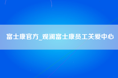 富士康官方_观澜富士康员工关爱中心-第1张图片-观澜富士康官方直招