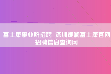 富士康事业群招聘_深圳观澜富士康官网招聘信息查询网-第1张图片-观澜富士康官方直招