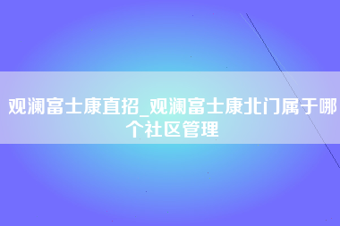 观澜富士康直招_观澜富士康北门属于哪个社区管理-第1张图片-观澜富士康官方直招