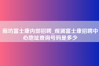 廊坊富士康内部招聘_观澜富士康招聘中心地址查询号码是多少-第1张图片-观澜富士康官方直招