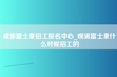 成都富士康招工报名中心_观澜富士康什么时候招工的-第1张图片-观澜富士康官方直招