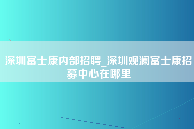 深圳富士康内部招聘_深圳观澜富士康招募中心在哪里-第1张图片-观澜富士康官方直招