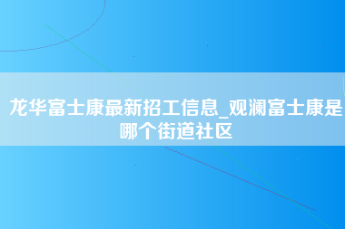 龙华富士康最新招工信息_观澜富士康是哪个街道社区-第1张图片-观澜富士康官方直招