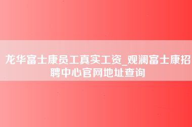 龙华富士康员工真实工资_观澜富士康招聘中心官网地址查询-第1张图片-观澜富士康官方直招