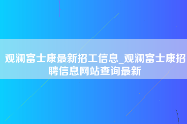 观澜富士康最新招工信息_观澜富士康招聘信息网站查询最新-第1张图片-观澜富士康官方直招