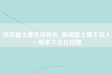 深圳富士康在线报名_观澜富士康不招人一般多久会在招聘-第1张图片-观澜富士康官方直招