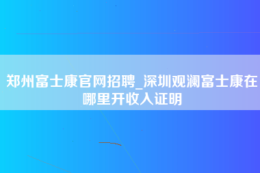 郑州富士康官网招聘_深圳观澜富士康在哪里开收入证明-第1张图片-观澜富士康官方直招