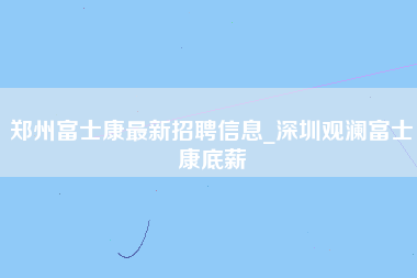 郑州富士康最新招聘信息_深圳观澜富士康底薪-第1张图片-观澜富士康官方直招