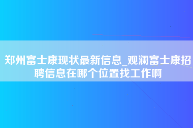 郑州富士康现状最新信息_观澜富士康招聘信息在哪个位置找工作啊-第1张图片-观澜富士康官方直招