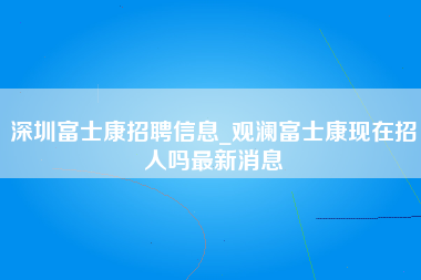 深圳富士康招聘信息_观澜富士康现在招人吗最新消息-第1张图片-观澜富士康官方直招