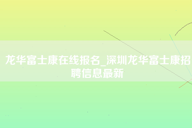 龙华富士康在线报名_深圳龙华富士康招聘信息最新-第1张图片-观澜富士康官方直招