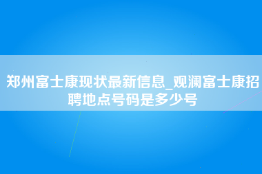 郑州富士康现状最新信息_观澜富士康招聘地点号码是多少号-第1张图片-观澜富士康官方直招