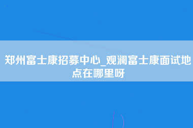 郑州富士康招募中心_观澜富士康面试地点在哪里呀-第1张图片-观澜富士康官方直招