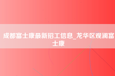 成都富士康最新招工信息_龙华区观澜富士康-第1张图片-观澜富士康官方直招