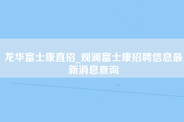 龙华富士康直招_观澜富士康招聘信息最新消息查询-第1张图片-观澜富士康官方直招