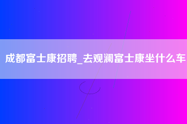 成都富士康招聘_去观澜富士康坐什么车-第1张图片-观澜富士康官方直招