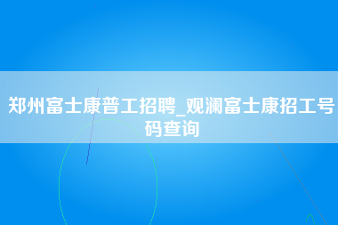 郑州富士康普工招聘_观澜富士康招工号码查询-第1张图片-观澜富士康官方直招