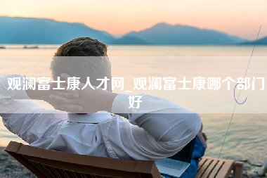 观澜富士康人才网_观澜富士康哪个部门好-第1张图片-观澜富士康官方直招