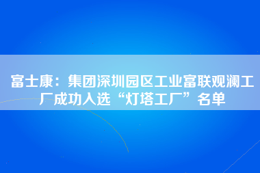 富士康：集团深圳园区工业富联观澜工厂成功入选“灯塔工厂”名单-第1张图片-观澜富士康官方直招