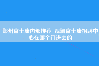 郑州富士康内部推荐_观澜富士康招聘中心在哪个门进去的-第1张图片-观澜富士康官方直招