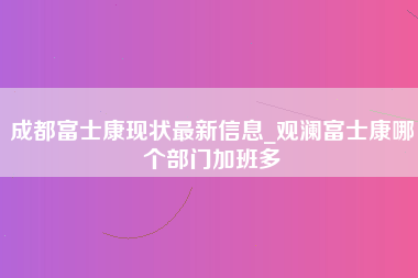 成都富士康现状最新信息_观澜富士康哪个部门加班多-第1张图片-观澜富士康官方直招