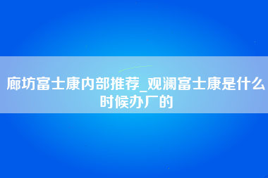 廊坊富士康内部推荐_观澜富士康是什么时候办厂的-第1张图片-观澜富士康官方直招