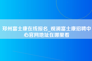 郑州富士康在线报名_观澜富士康招聘中心官网地址在哪里看-第1张图片-观澜富士康官方直招