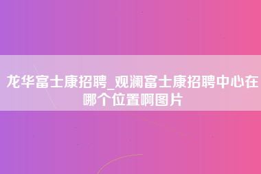 龙华富士康招聘_观澜富士康招聘中心在哪个位置啊图片-第1张图片-观澜富士康官方直招