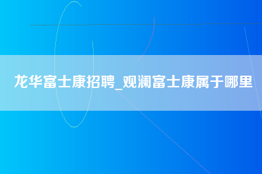 龙华富士康招聘_观澜富士康属于哪里-第1张图片-观澜富士康官方直招