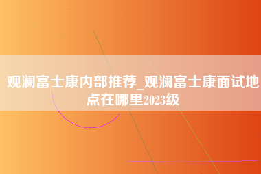 观澜富士康内部推荐_观澜富士康面试地点在哪里2023级-第1张图片-观澜富士康官方直招