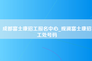 成都富士康招工报名中心_观澜富士康招工处号码-第1张图片-观澜富士康官方直招