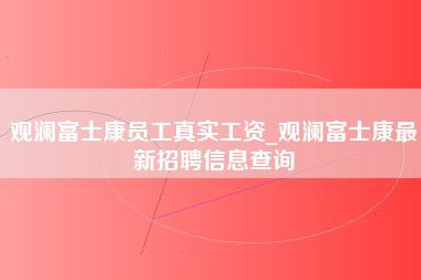 观澜富士康员工真实工资_观澜富士康最新招聘信息查询-第1张图片-观澜富士康官方直招