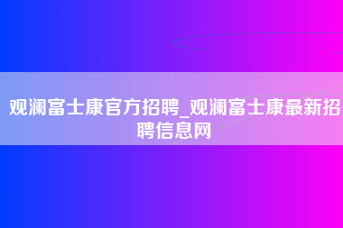 观澜富士康官方招聘_观澜富士康最新招聘信息网-第1张图片-观澜富士康官方直招