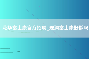 龙华富士康官方招聘_观澜富士康好做吗-第1张图片-观澜富士康官方直招