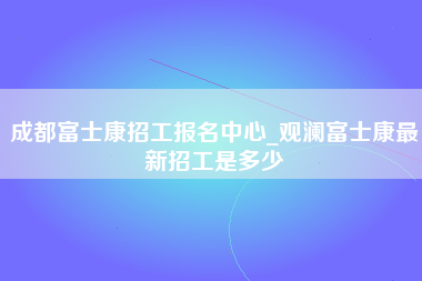 成都富士康招工报名中心_观澜富士康最新招工是多少-第1张图片-观澜富士康官方直招