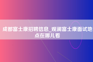 成都富士康招聘信息_观澜富士康面试地点在哪儿看-第1张图片-观澜富士康官方直招