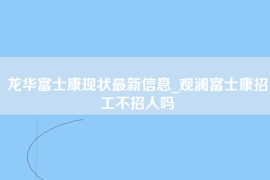 龙华富士康现状最新信息_观澜富士康招工不招人吗-第1张图片-观澜富士康官方直招