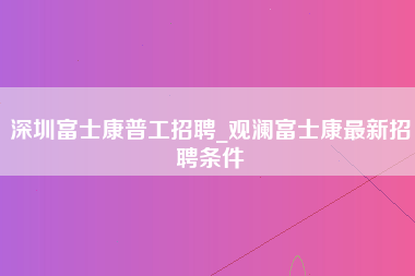 深圳富士康普工招聘_观澜富士康最新招聘条件-第1张图片-观澜富士康官方直招