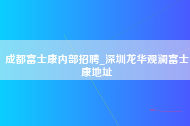 成都富士康内部招聘_深圳龙华观澜富士康地址-第1张图片-观澜富士康官方直招